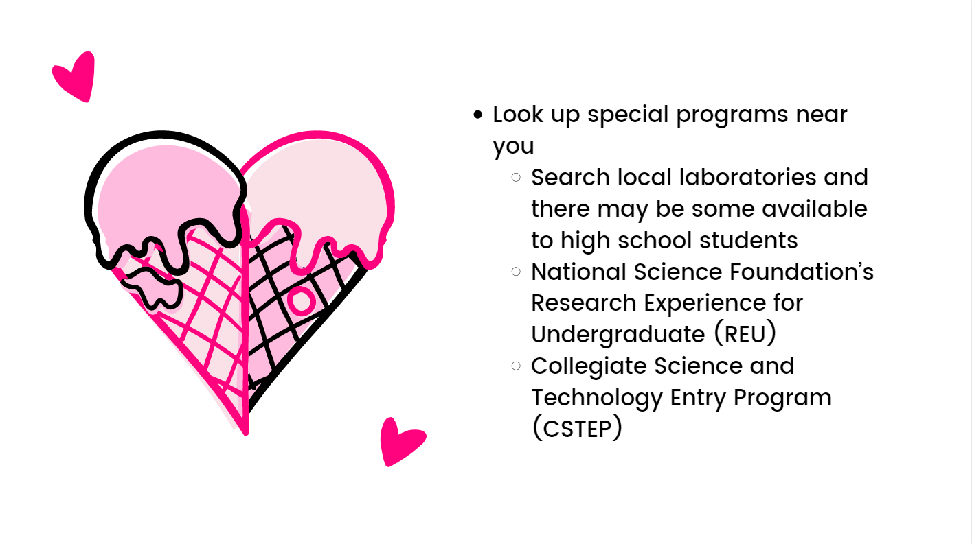Look up special programs near you. Search local laboratories and there may be some available to high school students. National Science Foundation’s Research Experience for Undergraduate (REU).  Collegiate Science and Technology Entry Program (CSTEP).