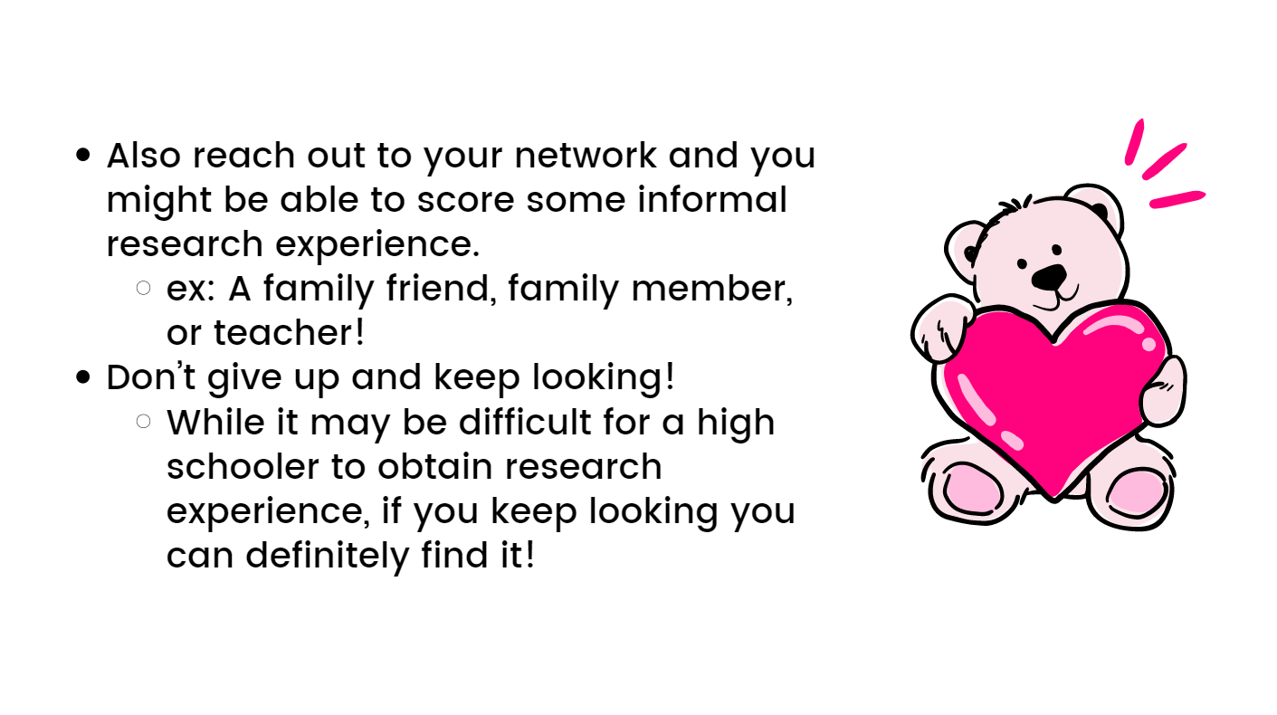 Also, reach out to your network and you might be able to score some informal research experience. ex: A family friend, family member, or teacher! Don’t give up and keep looking! While it may be difficult for a high schooler to obtain research experience if you keep looking you can definitely find it!