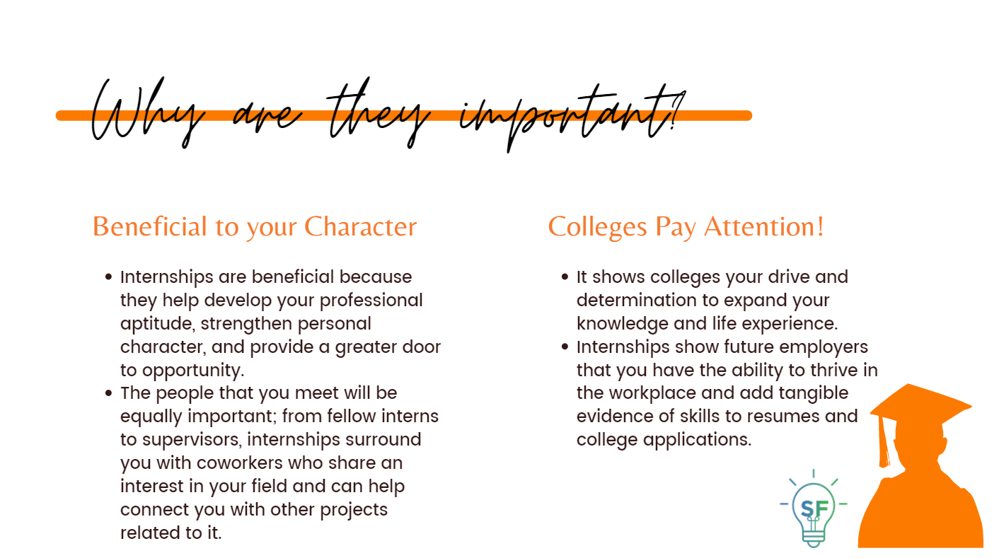 1. Beneficial to Your Character: Internships are beneficial because they help develop your professional aptitude, strengthen personal character, and provide a greater door to opportunity. The people that you meet will be equally important; from fellow interns to supervisors, internships surround you with coworkers who share an interest in your field and can help connect you with other projects related to it. 2.Colleges Pay Attention! It shows colleges your drive and determination to expand your knowledge and life experience. Internships show future employers that you have the ability to thrive in the workplace and add tangible evidence of skills to resumes and college applications.