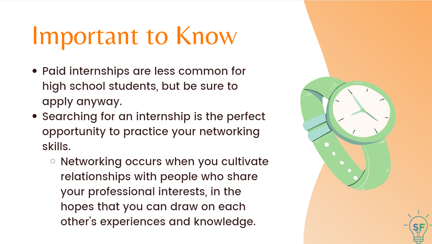 Paid internships are less common for high school students, but be sure to apply anyway. Searching for an internship is the perfect opportunity to practice your networking skills.  Networking occurs when you cultivate relationships with people who share your professional interests, in the hopes that you can draw on each other’s experiences and knowledge.