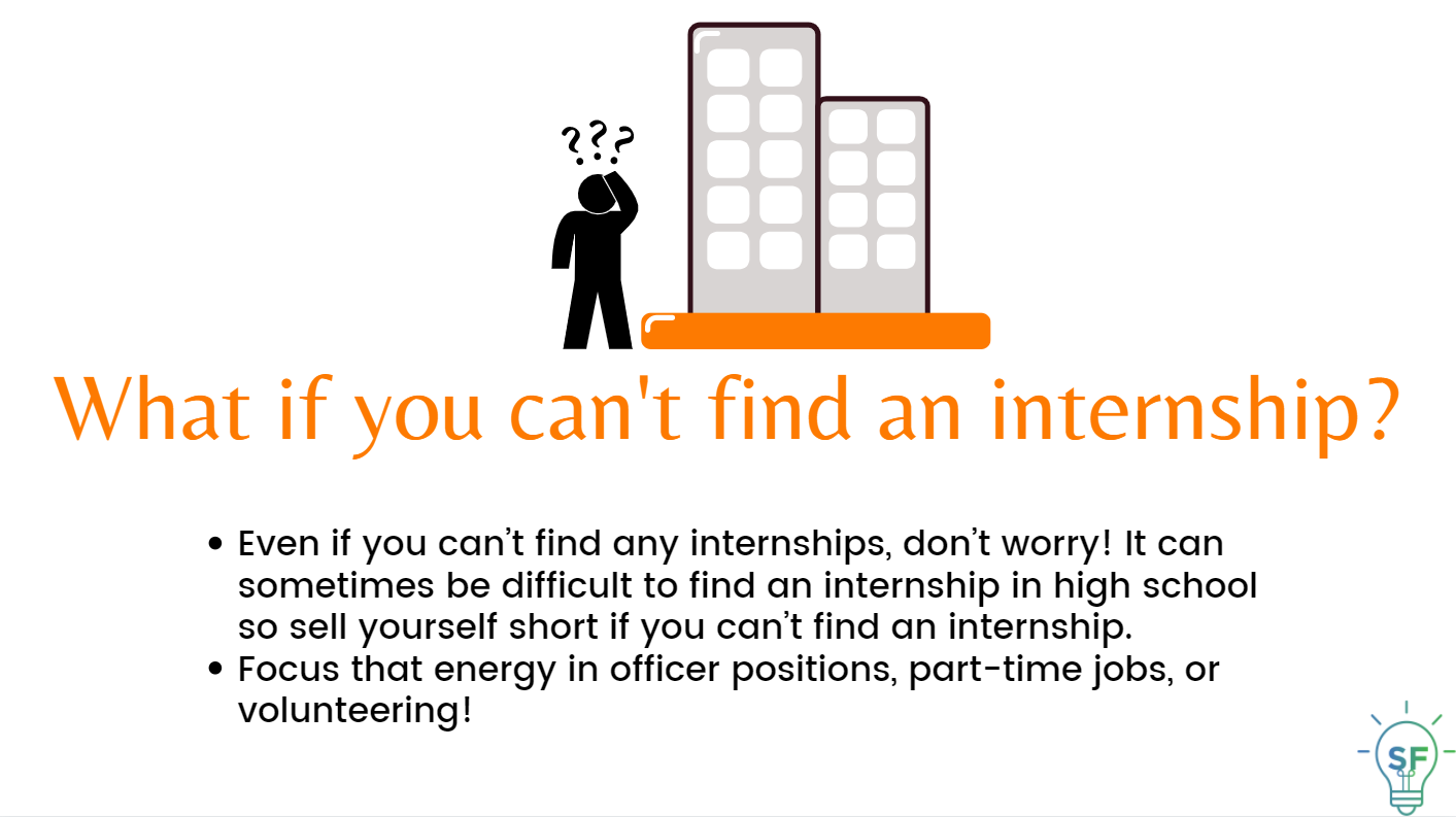Even if you can’t find any internships, don’t worry! It can sometimes be difficult to find an internship in high school so sell yourself short if you can’t find an internship.  Focus that energy in officer positions, part-time jobs, or volunteering!