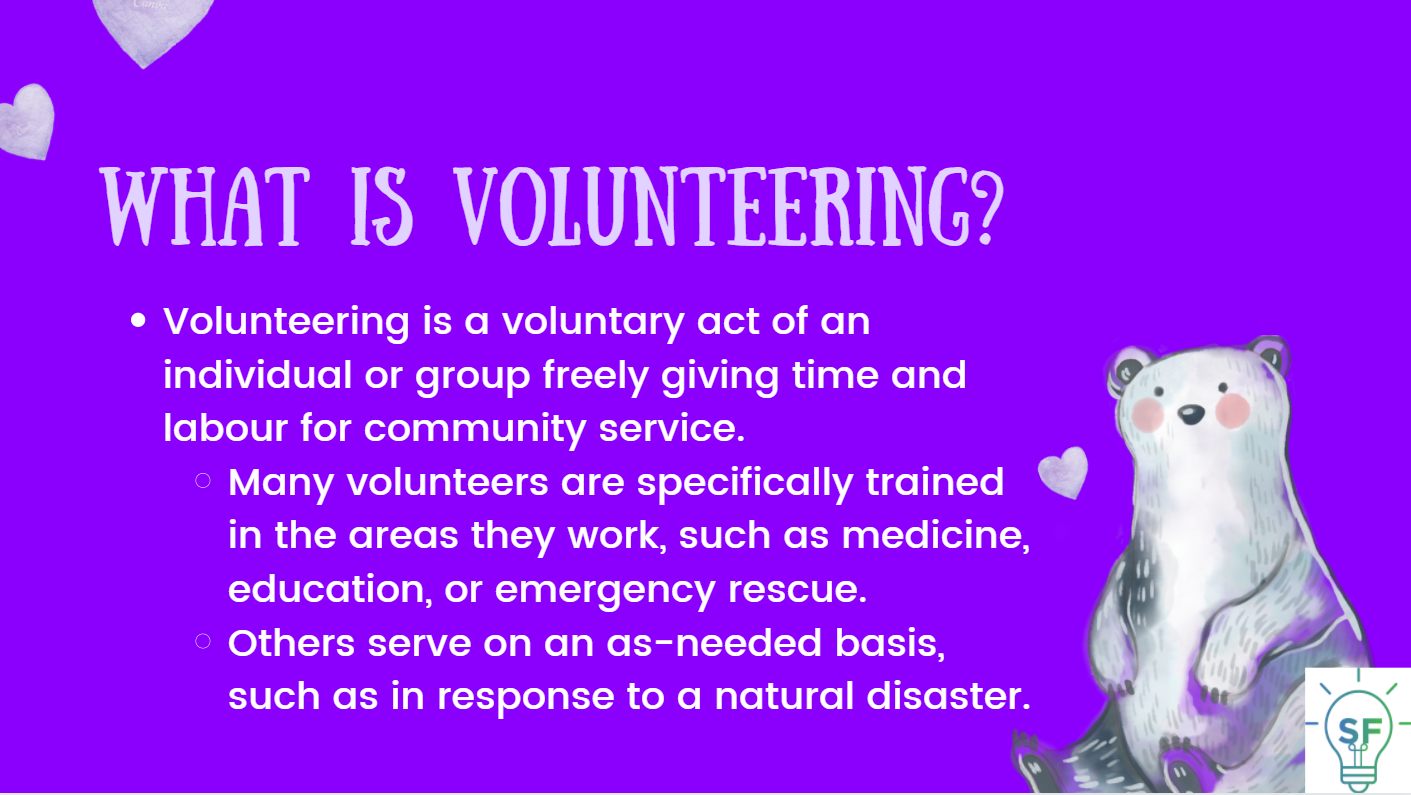 Volunteering is a voluntary act of an individual or group freely giving time and labor for community service. Many volunteers are specifically trained in the areas they work, such as medicine, education, or emergency rescue. Others serve on an as-needed basis, such as in response to a natural disaster.
