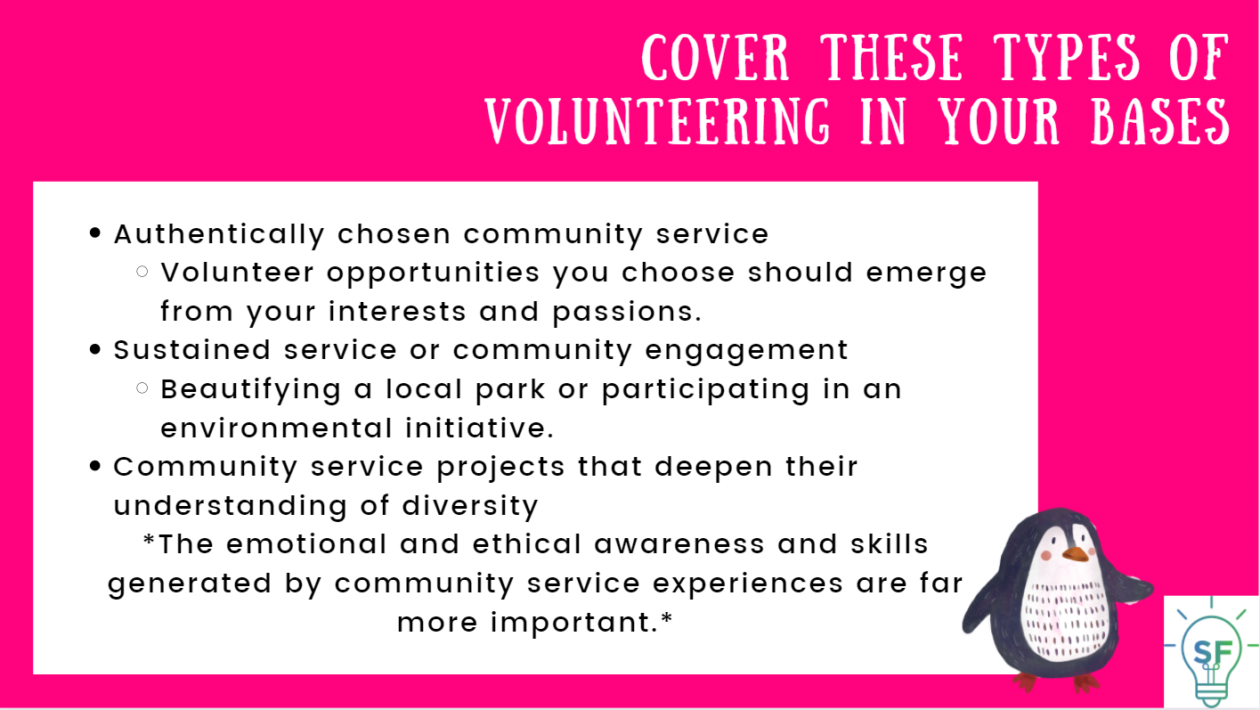 Authentically chosen community service. Volunteer opportunities you choose should emerge from your interests and passions. Sustained service or community engagement. Beautifying a local park or participating in an environmental initiative. Community service projects that deepen their understanding of diversity. *The emotional and ethical awareness and skills generated by community service experiences are far more important.*