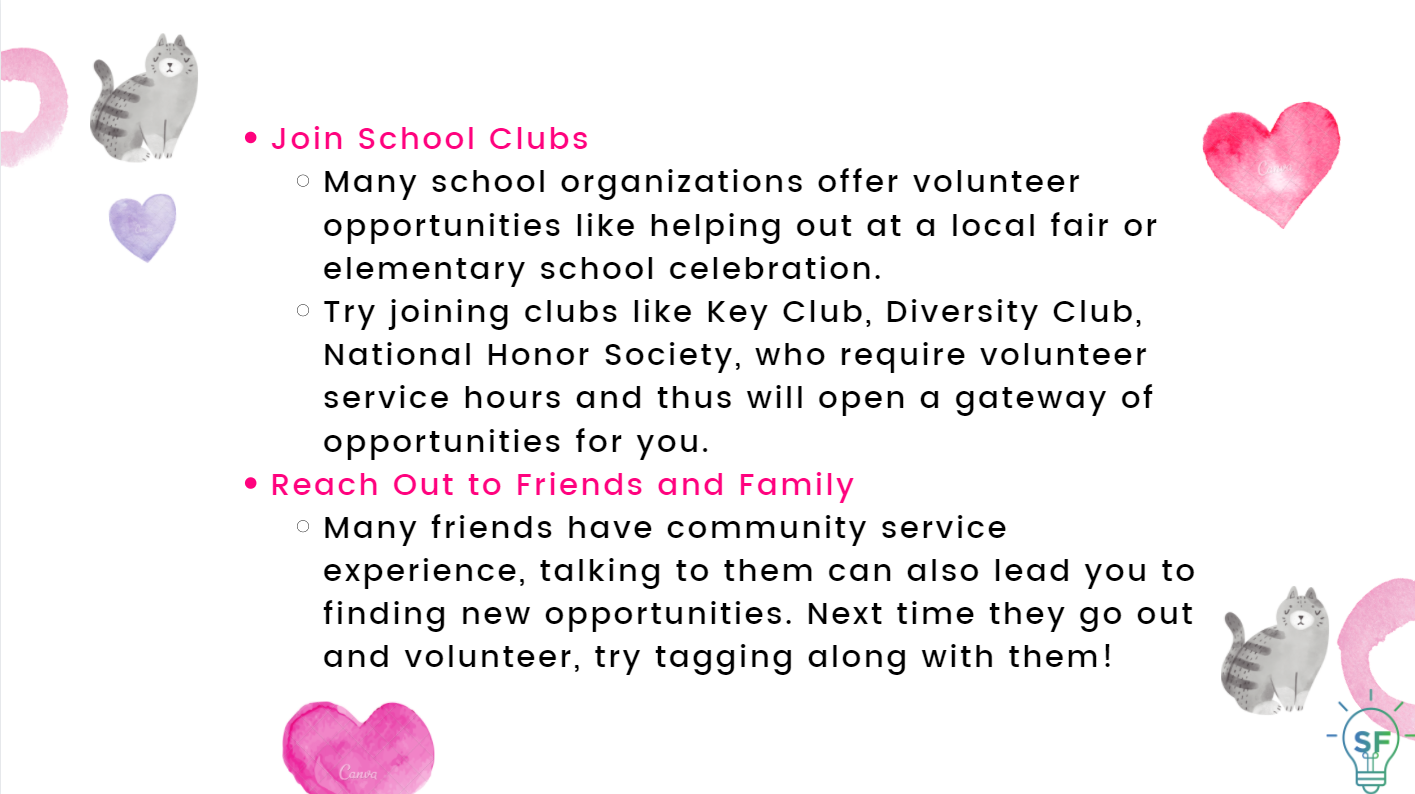 Join School Clubs: Many school organizations offer volunteer opportunities like helping out at a local fair or elementary school celebration. Try joining clubs like Key Club, Diversity Club, National Honor Society, which require volunteer service hours and thus will open a gateway of opportunities for you.  Reach Out to Friends and Family: Many friends have community service experience, talking to them can also lead you to find new opportunities. Next time they go out and volunteer, try tagging along with them!