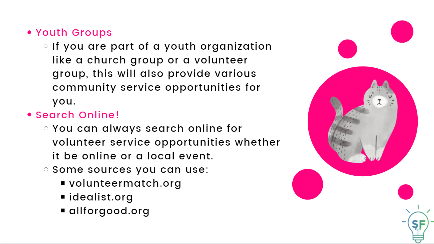 Youth Groups: If you are part of a youth organization like a church group or a volunteer group, this will also provide various community service opportunities for you. Search Online: You can always search online for volunteer service opportunities whether it be online or a local event. Some sources you can use: volunteermatch.org idealist.org allforgood.org