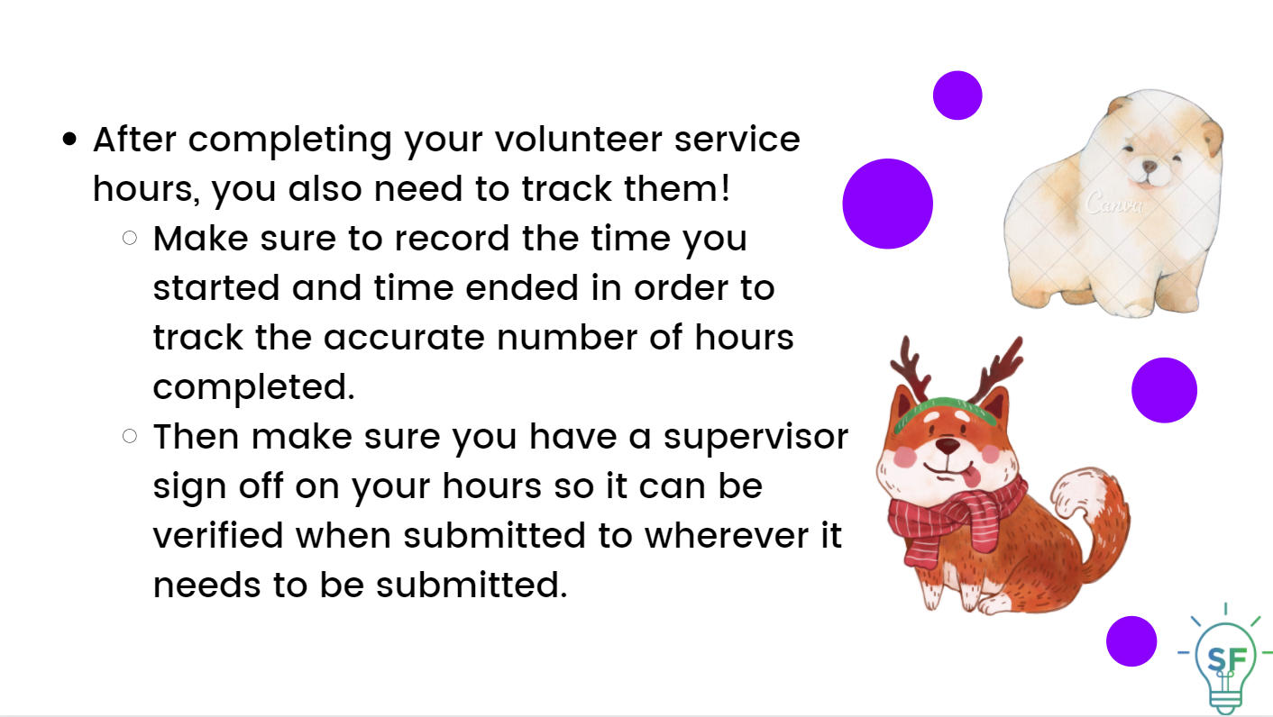 After completing your volunteer service hours, you also need to track them!  Make sure to record the time you started and time ended in order to track the accurate number of hours completed. Then make sure you have a supervisor sign off on your hours so it can be verified when submitted to wherever it needs to be submitted. 