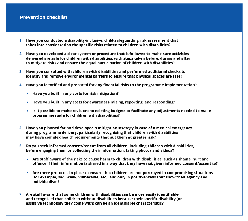 Prevention checklist - 1. Have you conducted a disability-inclusive, child-safeguarding risk assessment that takes into consideration the specific risks related to children with disabilities? 2. Have you developed a clear system or procedure that is followed to make sure activities delivered are safe for children with disabilities, with steps taken before, during and after to mitigate risks and ensure the equal participation of children with disabilities? 3. Have you consulted with children with disabilities and performed additional checks to identify and remove environmental barriers to ensure that physical spaces are safe? 4. Have you identified and prepared for any financial risks to the programme implementation? 4.1 Have you built in any costs for risk mitigation? 4.2 Have you built in any costs for awareness-raising, reporting, and responding? 4.3 Is it possible to make revisions to existing budgets to facilitate any adjustments needed to make programmes safe for children with disabilities? 5. Have you planned for and developed a mitigation strategy in case of a medical emergency during programme delivery, particularly recognising that children with disabilities may have complex health requirements that put them at greater risk? 6. Do you seek informed consent/assent from all children, including children with disabilities, before engaging them or collecting their information, taking photos and videos? 6.1 Are staff aware of the risks to cause harm to children with disabilities, such as shame, hurt and offence if their information is shared in a way that they have not given informed consent/assent to? 6.2 Are there protocols in place to ensure that children are not portrayed in compromising situations (for example, sad, weak, vulnerable, etc.) and only in positive ways that show their agency and individualism? 7. Are staff aware that some children with disabilities can be more easily identifiable and recognised than children without disabilities because their specific disability (or assistive technology they come with) can be an identifiable characteristic?